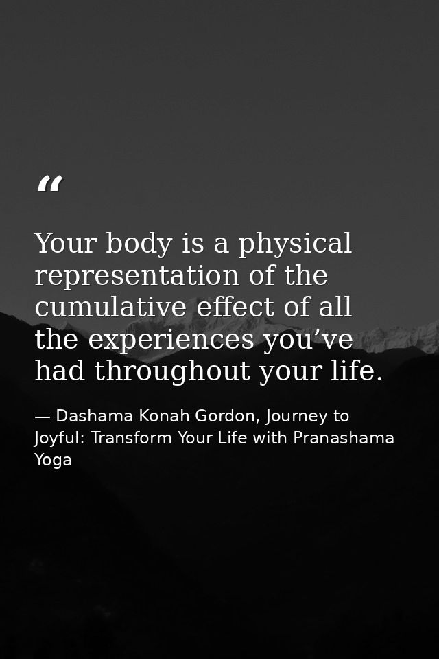 Your body is a physical representation of the cumulative effect of all the experiences you’ve had throughout your life. — Dashama Konah Gordon, Journey to Joyful: Transform Your Life with Pranashama Yoga