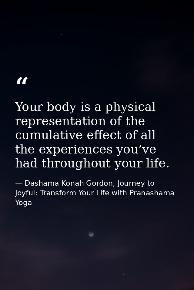 Your body is a physical representation of the cumulative effect of all the experiences you’ve had throughout your life. — Dashama Konah Gordon, Journey to Joyful: Transform Your Life with Pranashama Yoga