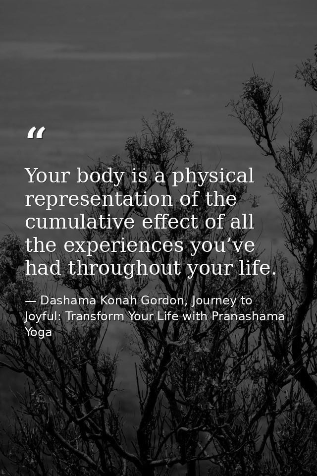Your body is a physical representation of the cumulative effect of all the experiences you’ve had throughout your life. — Dashama Konah Gordon, Journey to Joyful: Transform Your Life with Pranashama Yoga