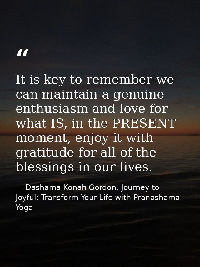 It is key to remember we can maintain a genuine enthusiasm and love for what IS, in the PRESENT moment, enjoy it with gr — Dashama Konah Gordon, Journey to Joyful: Transform Your Life with Pranashama Yoga