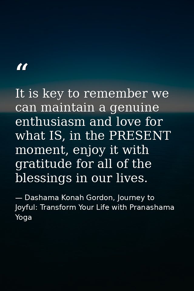 It is key to remember we can maintain a genuine enthusiasm and love for what IS, in the PRESENT moment, enjoy it with gr — Dashama Konah Gordon, Journey to Joyful: Transform Your Life with Pranashama Yoga