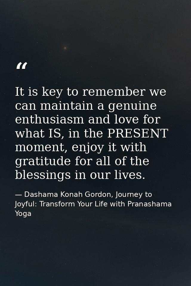 It is key to remember we can maintain a genuine enthusiasm and love for what IS, in the PRESENT moment, enjoy it with gr — Dashama Konah Gordon, Journey to Joyful: Transform Your Life with Pranashama Yoga