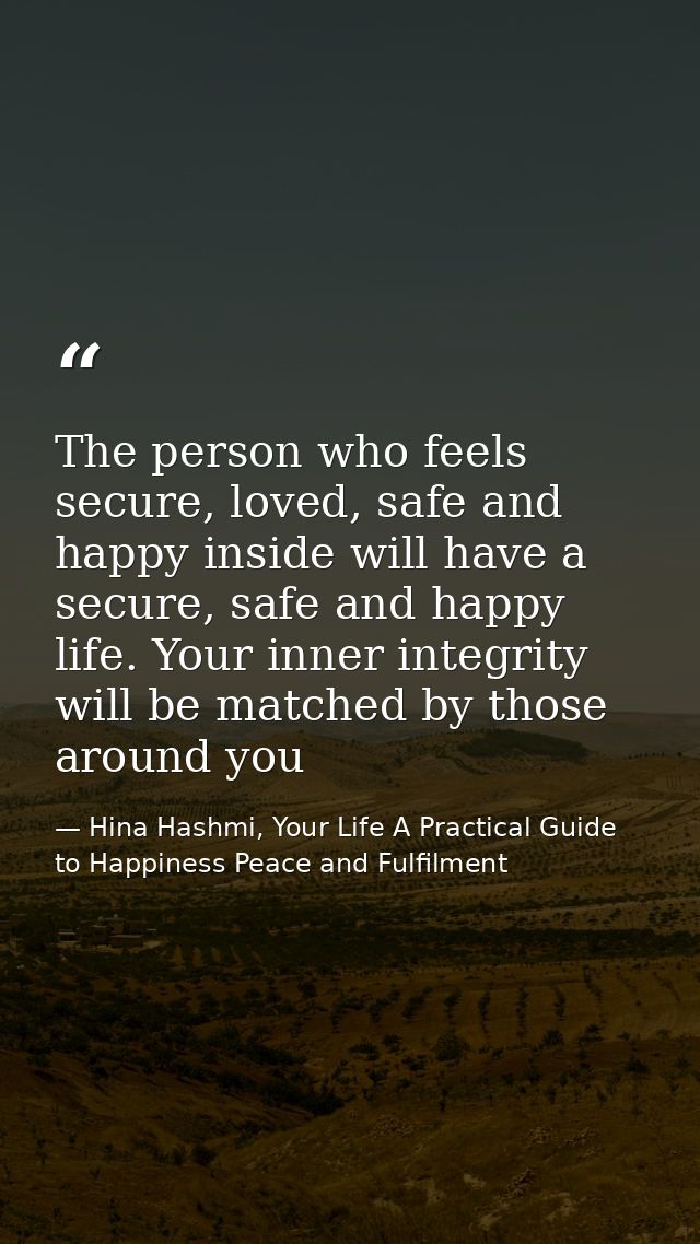 The person who feels secure, loved, safe and happy inside will have a secure, safe and happy life. Your inner integrity  — Hina Hashmi, Your Life A Practical Guide to Happiness Peace and Fulfilment