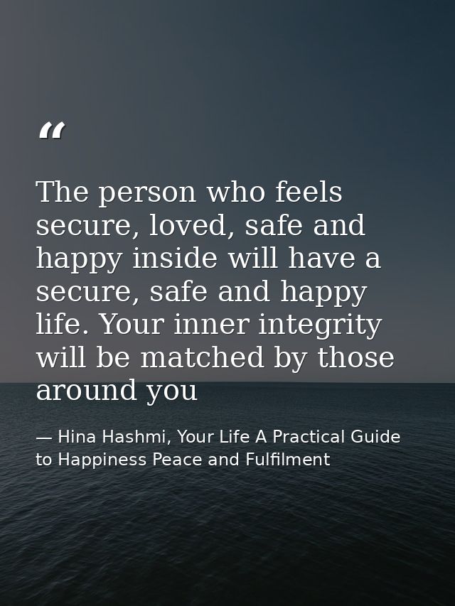 The person who feels secure, loved, safe and happy inside will have a secure, safe and happy life. Your inner integrity  — Hina Hashmi, Your Life A Practical Guide to Happiness Peace and Fulfilment