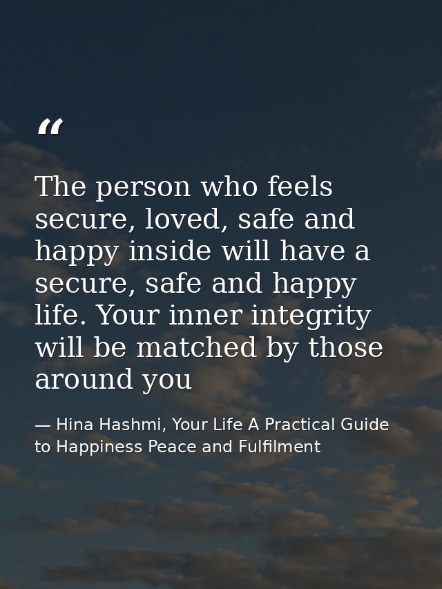 The person who feels secure, loved, safe and happy inside will have a secure, safe and happy life. Your inner integrity  — Hina Hashmi, Your Life A Practical Guide to Happiness Peace and Fulfilment