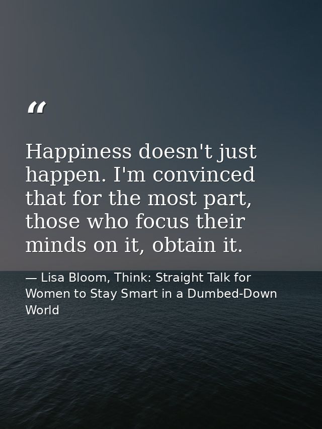 Happiness doesn't just happen. I'm convinced that for the most part, those who focus their minds on it, obtain it. — Lisa Bloom, Think: Straight Talk for Women to Stay Smart in a Dumbed-Down World