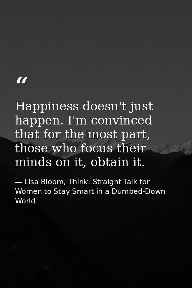 Happiness doesn't just happen. I'm convinced that for the most part, those who focus their minds on it, obtain it. — Lisa Bloom, Think: Straight Talk for Women to Stay Smart in a Dumbed-Down World