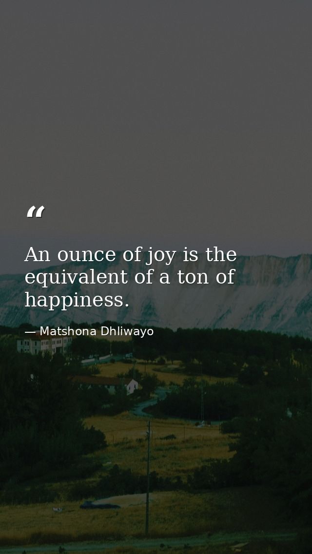 An ounce of joy is the equivalent of a ton of happiness. — Matshona Dhliwayo