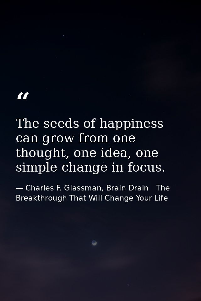 The seeds of happiness can grow from one thought, one idea, one simple change in focus. — Charles F. Glassman, Brain Drain   The Breakthrough That Will Change Your Life
