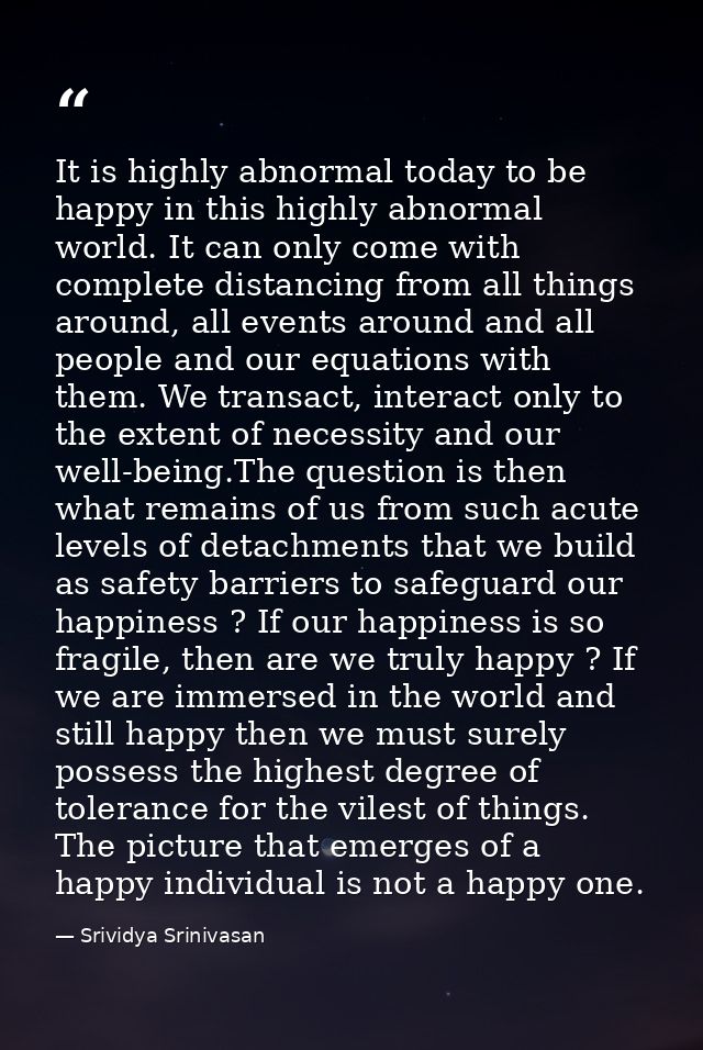 It is highly abnormal today to be happy in this highly abnormal world. It can only come with complete distancing from al — Srividya Srinivasan