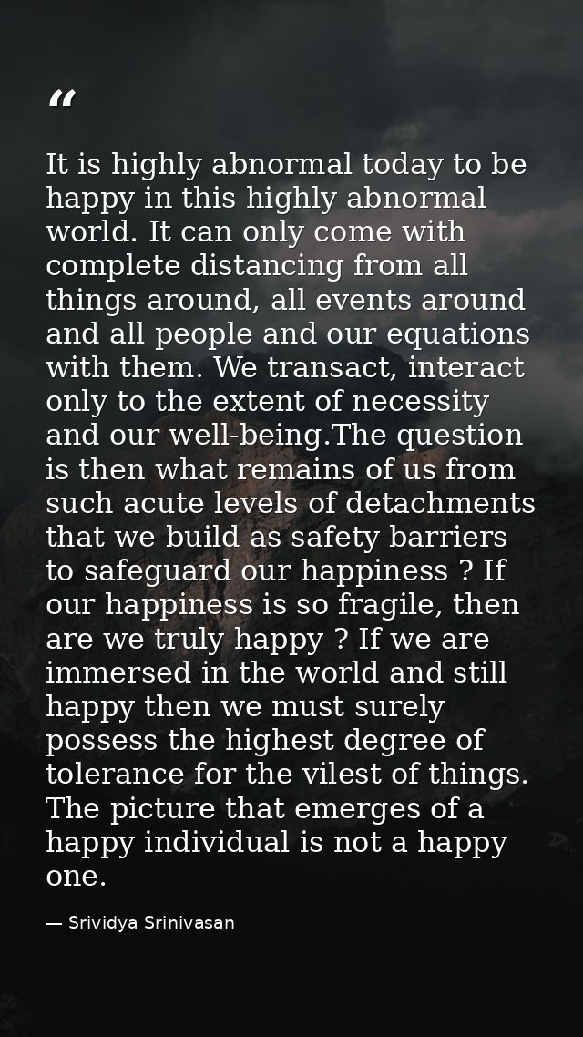 It is highly abnormal today to be happy in this highly abnormal world. It can only come with complete distancing from al — Srividya Srinivasan