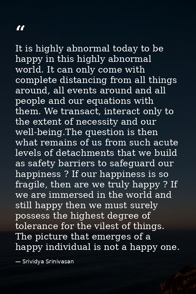 It is highly abnormal today to be happy in this highly abnormal world. It can only come with complete distancing from al — Srividya Srinivasan