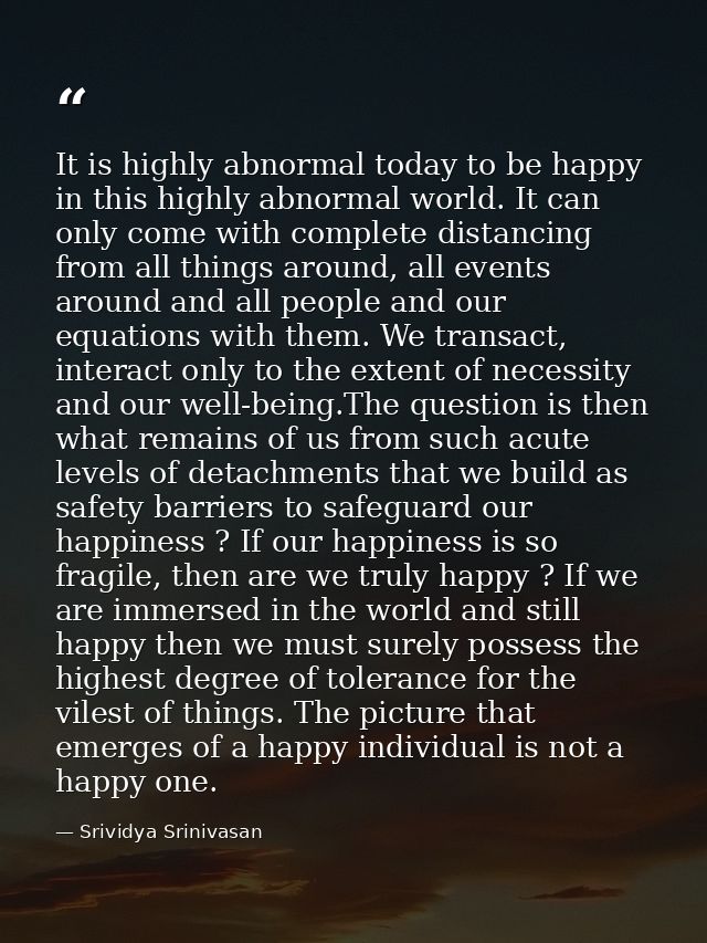 It is highly abnormal today to be happy in this highly abnormal world. It can only come with complete distancing from al — Srividya Srinivasan