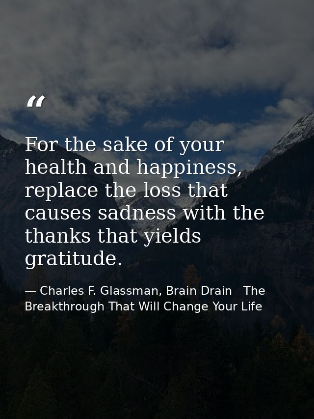 For the sake of your health and happiness, replace the loss that causes sadness with the thanks that yields gratitude. — Charles F. Glassman, Brain Drain   The Breakthrough That Will Change Your Life