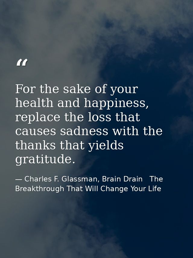 For the sake of your health and happiness, replace the loss that causes sadness with the thanks that yields gratitude. — Charles F. Glassman, Brain Drain   The Breakthrough That Will Change Your Life