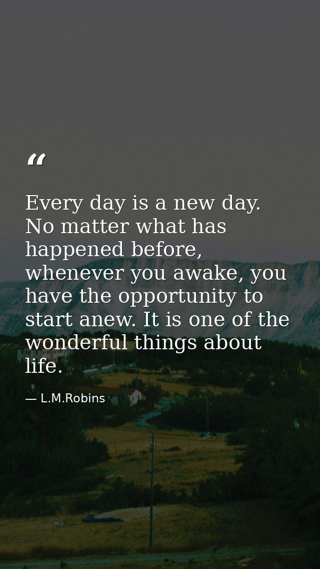 Every day is a new day. No matter what has happened before, whenever you awake, you have the opportunity to start anew.  — L.M.Robins