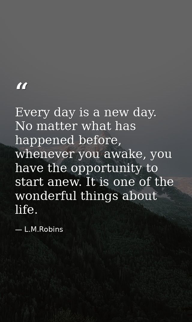 Every day is a new day. No matter what has happened before, whenever you awake, you have the opportunity to start anew.  — L.M.Robins
