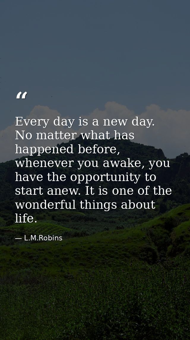 Every day is a new day. No matter what has happened before, whenever you awake, you have the opportunity to start anew.  — L.M.Robins