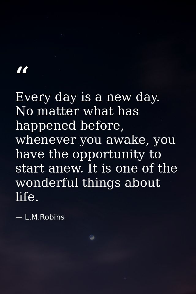 Every day is a new day. No matter what has happened before, whenever you awake, you have the opportunity to start anew.  — L.M.Robins