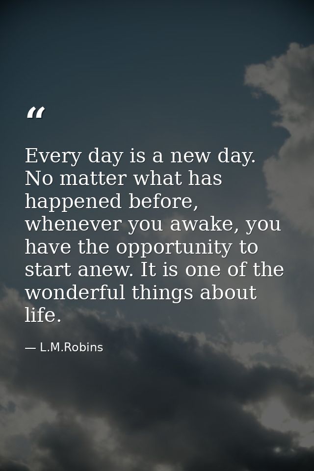 Every day is a new day. No matter what has happened before, whenever you awake, you have the opportunity to start anew.  — L.M.Robins