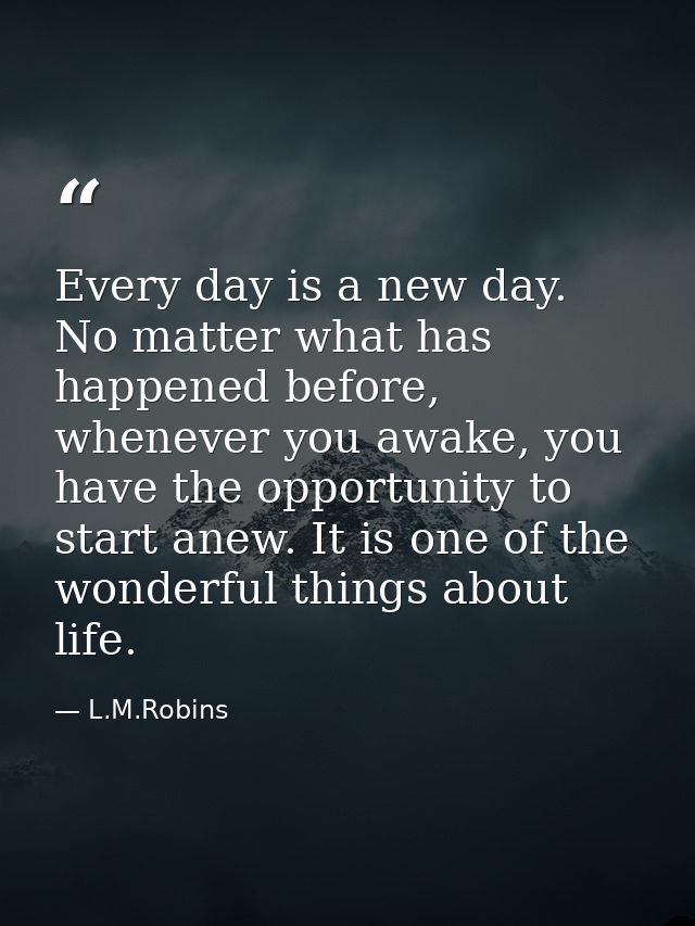 Every day is a new day. No matter what has happened before, whenever you awake, you have the opportunity to start anew.  — L.M.Robins