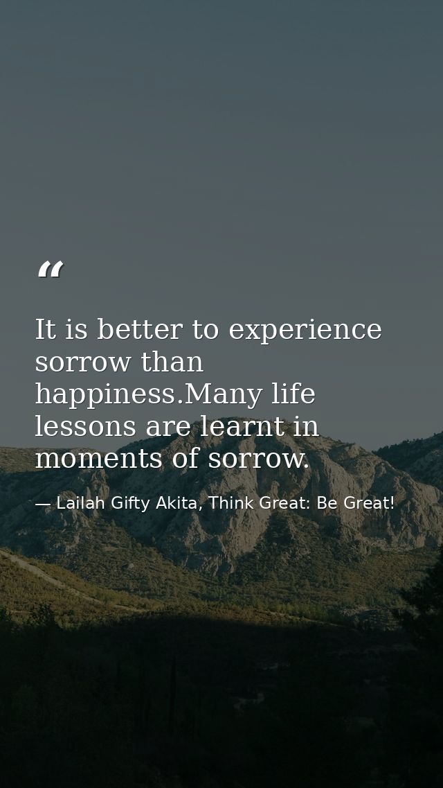 It is better to experience sorrow than happiness.Many life lessons are learnt in moments of sorrow. — Lailah Gifty Akita, Think Great: Be Great!