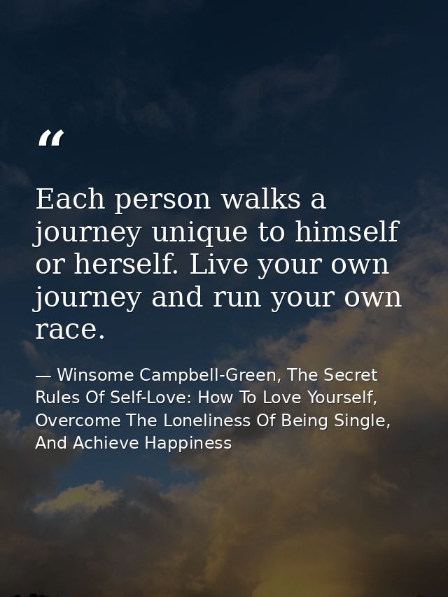 Each person walks a journey unique to himself or herself. Live your own journey and run your own race. — Winsome Campbell-Green, The Secret Rules Of Self-Love: How To Love Yourself, Overcome The Loneliness Of Being Single, And Achieve Happiness