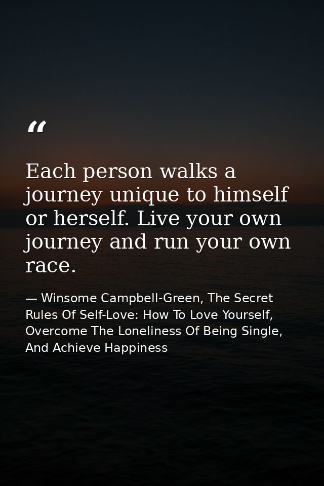 Each person walks a journey unique to himself or herself. Live your own journey and run your own race. — Winsome Campbell-Green, The Secret Rules Of Self-Love: How To Love Yourself, Overcome The Loneliness Of Being Single, And Achieve Happiness