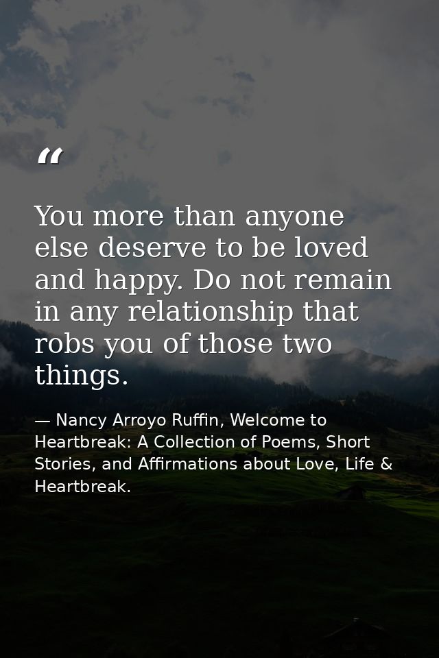 You more than anyone else deserve to be loved and happy. Do not remain in any relationship that robs you of those two th — Nancy Arroyo Ruffin, Welcome to Heartbreak: A Collection of Poems, Short Stories, and Affirmations about Love, Life & Heartbreak.