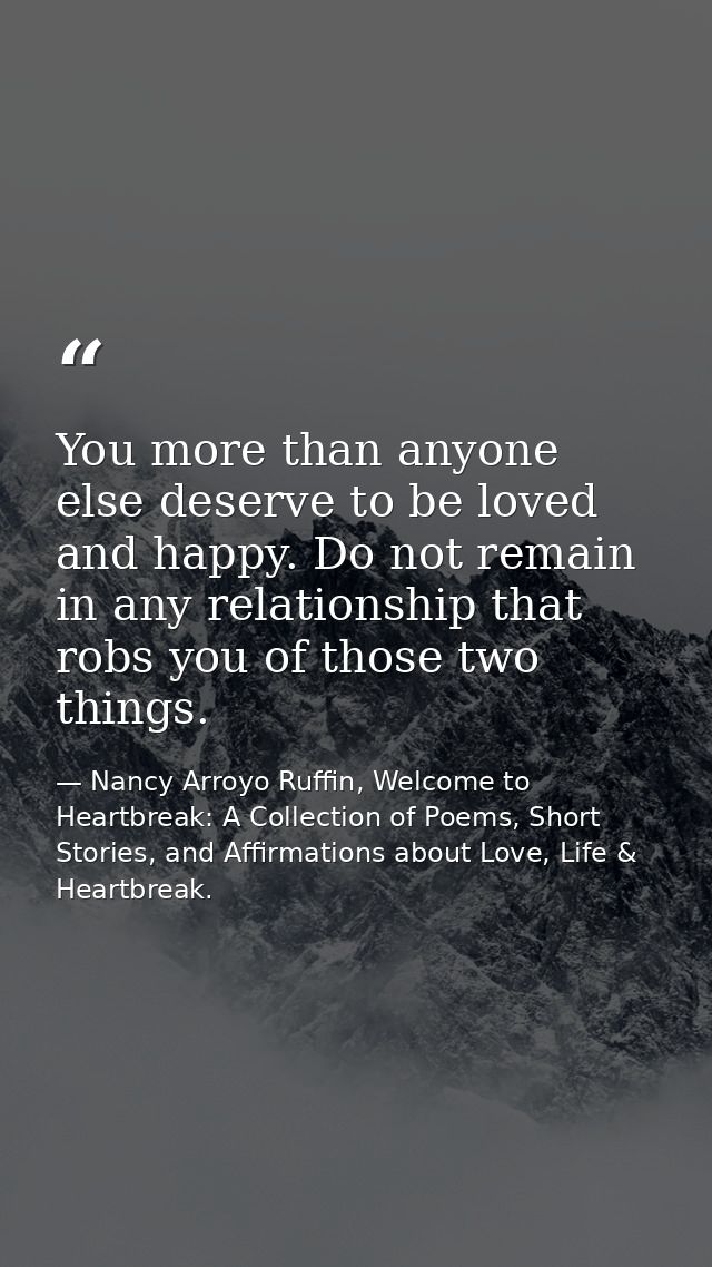 You more than anyone else deserve to be loved and happy. Do not remain in any relationship that robs you of those two th — Nancy Arroyo Ruffin, Welcome to Heartbreak: A Collection of Poems, Short Stories, and Affirmations about Love, Life & Heartbreak.