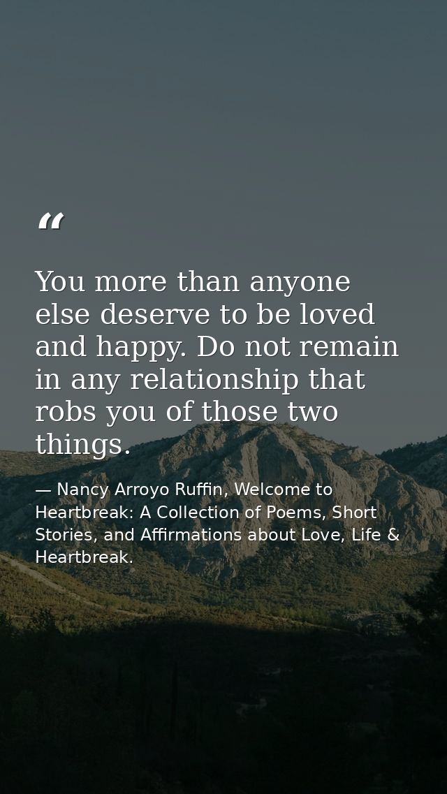 You more than anyone else deserve to be loved and happy. Do not remain in any relationship that robs you of those two th — Nancy Arroyo Ruffin, Welcome to Heartbreak: A Collection of Poems, Short Stories, and Affirmations about Love, Life & Heartbreak.