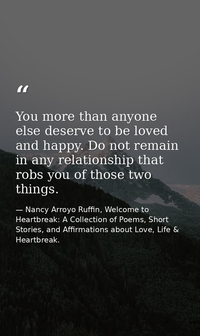 You more than anyone else deserve to be loved and happy. Do not remain in any relationship that robs you of those two th — Nancy Arroyo Ruffin, Welcome to Heartbreak: A Collection of Poems, Short Stories, and Affirmations about Love, Life & Heartbreak.