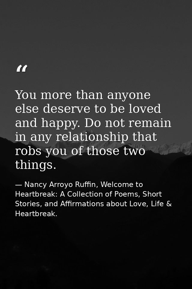 You more than anyone else deserve to be loved and happy. Do not remain in any relationship that robs you of those two th — Nancy Arroyo Ruffin, Welcome to Heartbreak: A Collection of Poems, Short Stories, and Affirmations about Love, Life & Heartbreak.