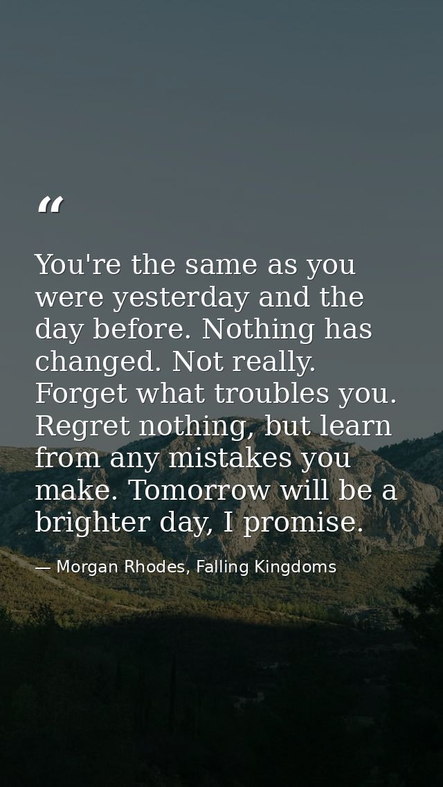 You're the same as you were yesterday and the day before. Nothing has changed. Not really. Forget what troubles you. Reg — Morgan Rhodes, Falling Kingdoms