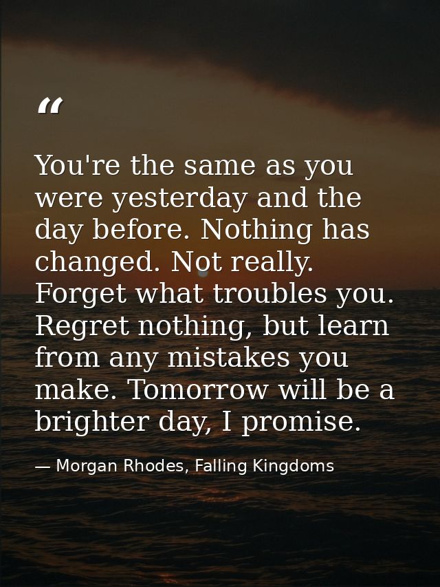 You're the same as you were yesterday and the day before. Nothing has changed. Not really. Forget what troubles you. Reg — Morgan Rhodes, Falling Kingdoms