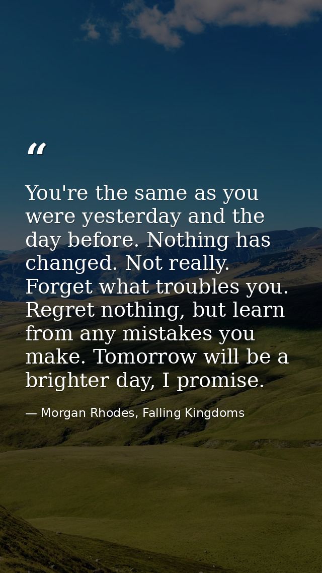 You're the same as you were yesterday and the day before. Nothing has changed. Not really. Forget what troubles you. Reg — Morgan Rhodes, Falling Kingdoms