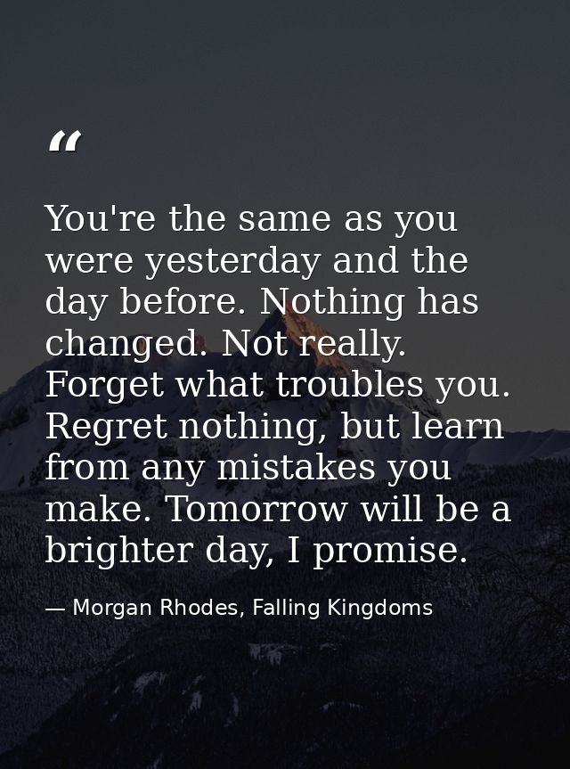 You're the same as you were yesterday and the day before. Nothing has changed. Not really. Forget what troubles you. Reg — Morgan Rhodes, Falling Kingdoms