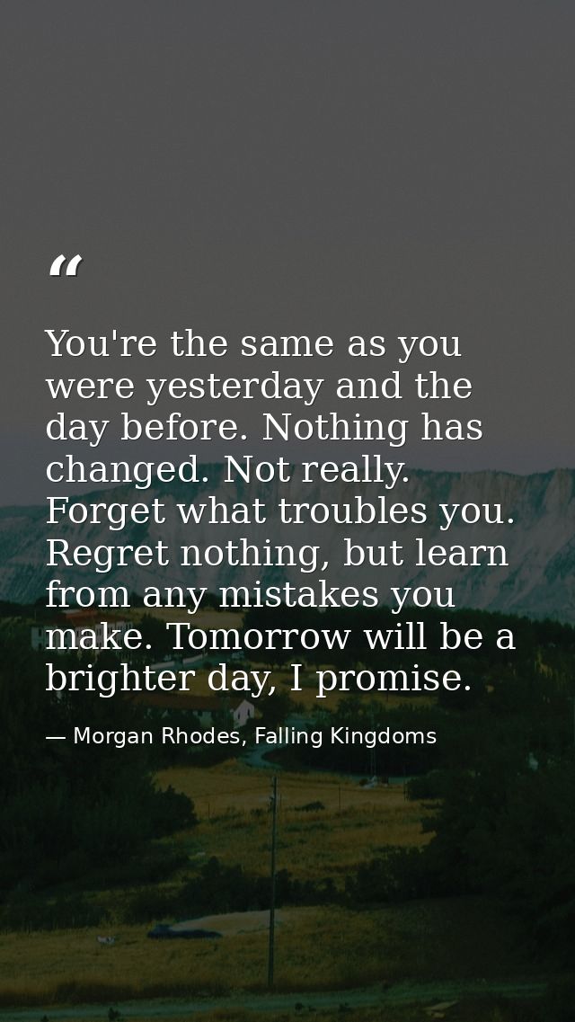 You're the same as you were yesterday and the day before. Nothing has changed. Not really. Forget what troubles you. Reg — Morgan Rhodes, Falling Kingdoms
