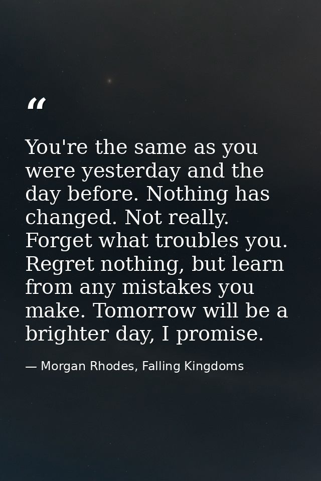 You're the same as you were yesterday and the day before. Nothing has changed. Not really. Forget what troubles you. Reg — Morgan Rhodes, Falling Kingdoms