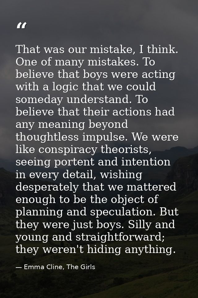That was our mistake, I think. One of many mistakes. To believe that boys were acting with a logic that we could someday — Emma Cline, The Girls