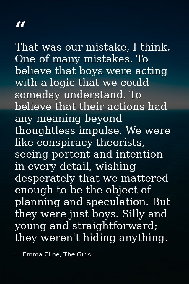 That was our mistake, I think. One of many mistakes. To believe that boys were acting with a logic that we could someday — Emma Cline, The Girls