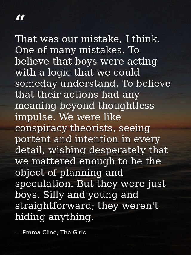 That was our mistake, I think. One of many mistakes. To believe that boys were acting with a logic that we could someday — Emma Cline, The Girls