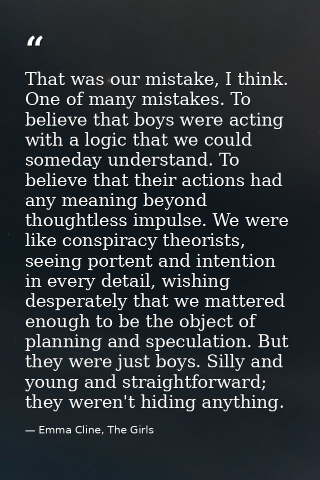 That was our mistake, I think. One of many mistakes. To believe that boys were acting with a logic that we could someday — Emma Cline, The Girls