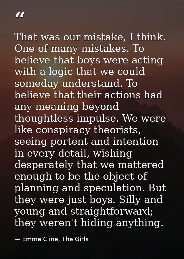 That was our mistake, I think. One of many mistakes. To believe that boys were acting with a logic that we could someday — Emma Cline, The Girls
