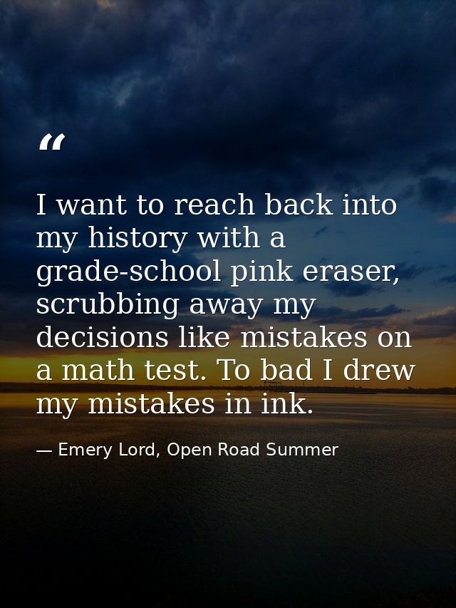 I want to reach back into my history with a grade-school pink eraser, scrubbing away my decisions like mistakes on a mat — Emery Lord, Open Road Summer