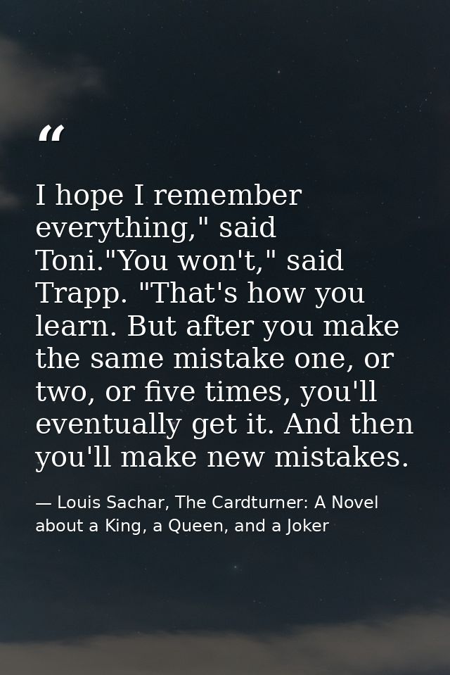 I hope I remember everything," said Toni."You won't," said Trapp. "That's how you learn. But after you make the same mis — Louis Sachar, The Cardturner: A Novel about a King, a Queen, and a Joker