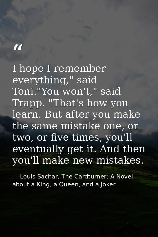 I hope I remember everything," said Toni."You won't," said Trapp. "That's how you learn. But after you make the same mis — Louis Sachar, The Cardturner: A Novel about a King, a Queen, and a Joker