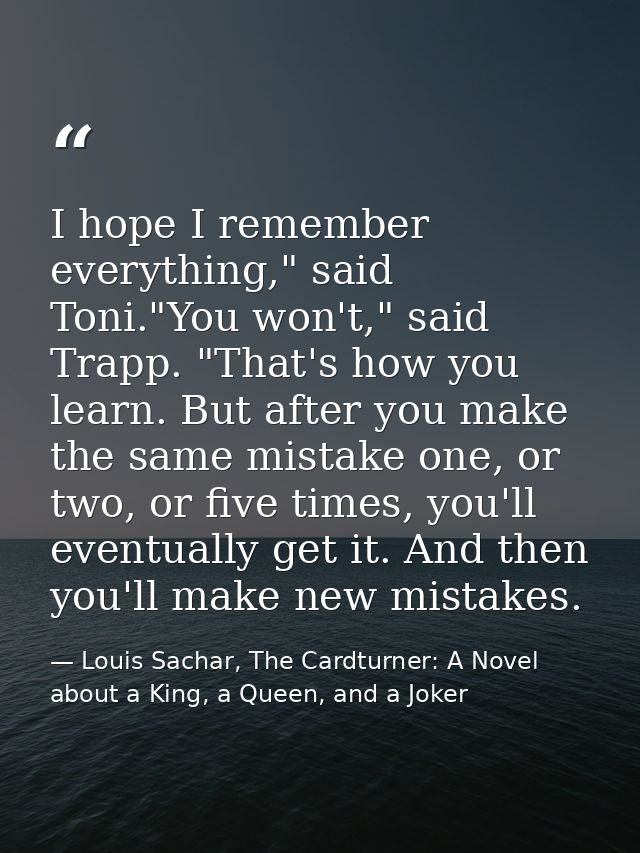 I hope I remember everything," said Toni."You won't," said Trapp. "That's how you learn. But after you make the same mis — Louis Sachar, The Cardturner: A Novel about a King, a Queen, and a Joker