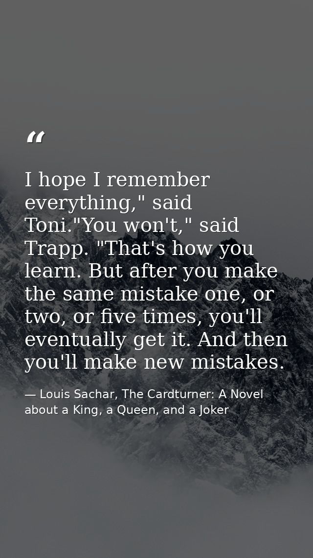 I hope I remember everything," said Toni."You won't," said Trapp. "That's how you learn. But after you make the same mis — Louis Sachar, The Cardturner: A Novel about a King, a Queen, and a Joker