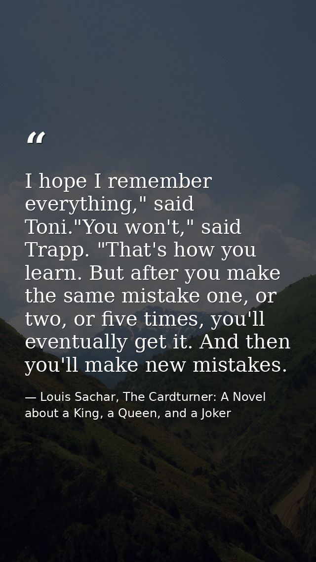 I hope I remember everything," said Toni."You won't," said Trapp. "That's how you learn. But after you make the same mis — Louis Sachar, The Cardturner: A Novel about a King, a Queen, and a Joker